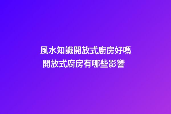 風水知識開放式廚房好嗎 開放式廚房有哪些影響